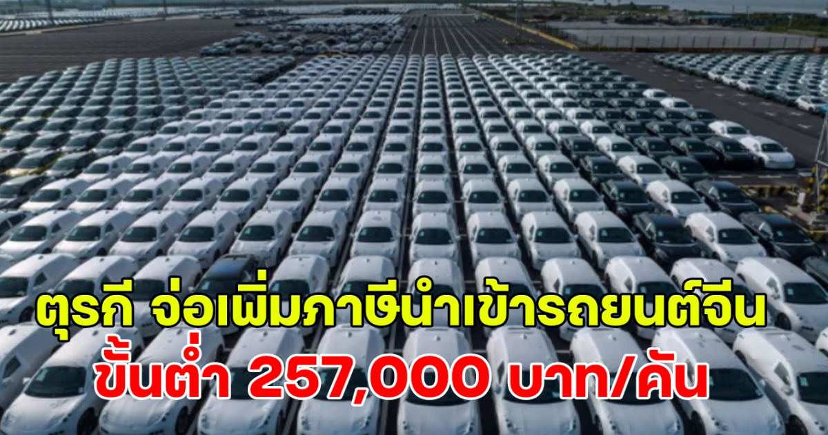 เริ่มเดือนหน้า! ตุรกี จ่อเพิ่มภาษีนำเข้ารถยนต์จีน 40% ขั้นต่ำ 257,000 บาท/คัน